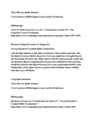 These files are public domain.
Text Courtesyof BibleSupport.com. Used by Permission.
Bibliography
Nicol, W. Robertson, M.A., L.L.D. "Commentary on John 1:5". The
Expositor's Greek Testament.
https:https://www.studylight.org/commentaries/egt/john-1.html. 1897-1910.
Return to Jump List return to 'Jump List'
George Haydock's Catholic Bible Commentary
And the light shineth, or did shine, in darkness. Manyunderstand this, that
the light of reason, whichGod gave to every one, might have brought them to
the knowledge ofGodby the visible effects of his Providence in this world: but
the darkness did not comprehend it, because men, blinded by their passions,
would not attend to the light of reason. Orwe may againunderstand it, with
Maldonatus, of the lights of grace, againstwhichobstinate sinners wilfully
shut their eyes. (Witham)
Copyright Statement
These files are public domain.
Text Courtesyof BibleSupport.com. Used by Permission.
Bibliography
Haydock, George Leo. "Commentaryon John 1:5". "GeorgeHaydock's
Catholic Bible Commentary".
https:https://www.studylight.org/commentaries/hcc/john-1.html. 1859.
 