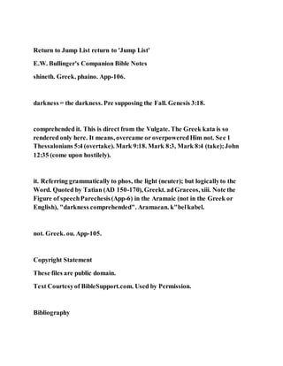 Return to Jump List return to 'Jump List'
E.W. Bullinger's Companion Bible Notes
shineth. Greek. phaino. App-106.
darkness = the darkness. Pre supposing the Fall. Genesis 3:18.
comprehended it. This is direct from the Vulgate. The Greek kata is so
rendered only here. It means, overcame or overpoweredHim not. See 1
Thessalonians 5:4 (overtake). Mark 9:18. Mark 8:3, Mark 8:4 (take);John
12:35 (come upon hostilely).
it. Referring grammatically to phos, the light (neuter); but logicallyto the
Word. Quoted by Tatian (AD 150-170), Greekt. adGraecos,xiii. Note the
Figure of speechParechesis(App-6) in the Aramaic (not in the Greek or
English), "darkness comprehended". Aramaean. k"belkabel.
not. Greek. ou. App-105.
Copyright Statement
These files are public domain.
Text Courtesyof BibleSupport.com. Used by Permission.
Bibliography
 