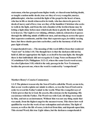 statesman, who has graspedsome higher truth, or chasedsome lurking doubt,
or taught a nation noble deeds;true are they of every evangelist, martyr,
philanthropist, who has carried the light of the gospelto the heart of men,
who has in life or death witnessedto its truth, who has shown its power in
deeds of mercy and of love; true are they of the humblest Christian who seeks
to walk in the light, and from the sick-chamberof the lowliesthome may be
letting a light shine before men which leads them to glorify the Father which
is in heaven. The Light is ever shining, ofttimes, indeed, colouredas it passes
through the differing minds of different men, and meeting us across the space
that separates continents, andthe time that separatesages, in widely varying
hues; but these shades pass into eachother, and in the harmony of all is the
pure light of truth.
Comprehended it not.—The meaning of this word differs from that rendered
“knew not” in John 1:10. The thought here is that the darkness did not lay
hold of, did not appropriate the light, so as itself to become light; the thought
there is that individuals did not recognise it. Comp. Notes on Romans 9:30;
1Corinthians 9:24; Philippians 3:12-13, where the same Greek word occurs.
See also Ephesians 3:18, which is the only passagein the New Testament,
besides the present one, where the word is rendered by “comprehend.”
Matthew Henry's Concise Commentary
1:1-5 The plainest reasonwhy the Son of God is calledthe Word, seems to be,
that as our words explain our minds to others, so was the Son of God sent in
order to reveal his Father's mind to the world. What the evangelistsays of
Christ proves that he is God. He asserts, His existence in the beginning; His
coexistencewith the Father. The Word was with God. All things were made
by him, and not as an instrument. Without him was not any thing made that
was made, from the highest angelto the meanestworm. This shows how well
qualified he was for the work of our redemption and salvation. The light of
reason, as wellas the life of sense, is derived from him, and depends upon him.
This eternal Word, this true Light shines, but the darkness comprehends it
 
