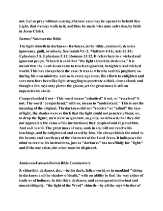 not. Let us pray without ceasing, thatour eyes may be opened to behold this
Light, that we may walk in it; and thus be made wise unto salvation, by faith
in Jesus Christ.
Barnes'Notes on the Bible
The light shineth in darkness - Darkness,in the Bible, commonly denotes
ignorance, guilt, or misery. See Isaiah9:1-2; Matthew 4:16; Acts 26:18;
Ephesians 5:8, Ephesians 5:11; Romans 13:12. It refers here to a wickedand
ignorant people. When it is said that "the light shineth in darkness,"it is
meant that the Lord Jesus came to teachan ignorant, benighted, and wicked
world. This has always beenthe case. It was so when he sent his prophets; so
during his own ministry; and so in every age since. His efforts to enlighten and
save men have been like light struggling to penetrate a thick, dense cloud; and
though a few rays may pierce the gloom, yet the greatmass is still an
impenetrable shade.
Comprehended it not - This word means "admitted" it not, or "received" it
not. The word "comprehend," with us, means to "understand." This is not the
meaning of the original. The darkness did not "receive" or"admit" the rays
of light; the shades were so thick that the light could not penetrate them; or,
to drop the figure, men were so ignorant, so guilty, so debased, that they did
not appreciate the value of his instructions; they despisedand rejectedhim.
And so it is still. The greatmass of men, sunk in sin, will not receive his
teachings, and be enlightened and savedby him. Sin always blinds the mind to
the beauty and excellencyof the characterof the Lord Jesus. It indisposes the
mind to receive his instructions, just as "darkness" has no affinity for "light;"
and if the one exists, the other must be displaced.
Jamieson-Fausset-BrownBible Commentary
5. shineth in darkness, &c.—inthis dark, fallen world, or in mankind "sitting
in darkness and the shadow of death," with no ability to find the way either of
truth or of holiness. In this thick darkness, andconsequentintellectual and
moral obliquity, "the light of the Word" shineth—by all the rays whether of
 