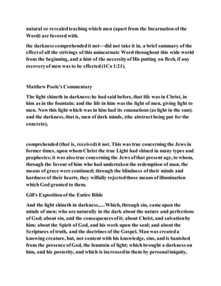 natural or revealedteaching which men (apart from the Incarnation of the
Word) are favored with.
the darkness comprehendedit not—did not take it in, a brief summary of the
effectof all the strivings of this unincarnate Word throughout this wide world
from the beginning, and a hint of the necessityof His putting on flesh, if any
recoveryof men was to be effected(1Co 1:21).
Matthew Poole's Commentary
The light shineth in darkness:he had said before, that life was in Christ, in
him as in the fountain; and the life in him was the light of men, giving light to
men. Now this light which was in him had its emanations (as light in the sun);
and the darkness, that is, men of dark minds, (the abstractbeing put for the
concrete),
comprehended (that is, received)it not. This was true concerning the Jews in
former times, upon whom Christ the true Light had shined in many types and
prophecies;it was also true concerning the Jews ofthat present age, to whom,
through the favour of him who had undertaken the redemption of man, the
means of grace were continued; through the blindness of their minds and
hardness of their hearts, they wilfully rejectedthose means of illumination
which God granted to them.
Gill's Exposition of the Entire Bible
And the light shineth in darkness,....Which, through sin, came upon the
minds of men; who are naturally in the dark about the nature and perfections
of God; about sin, and the consequencesofit; about Christ, and salvationby
him; about the Spirit of God, and his work upon the soul; and about the
Scriptures of truth, and the doctrines of the Gospel. Man was createda
knowing creature, but, not content with his knowledge, sins, and is banished
from the presence ofGod, the fountain of light; which brought a darkness on
him, and his posterity, and which is increasedin them by personaliniquity,
 