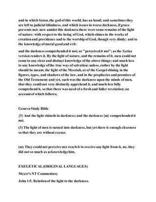 and in which Satan, the god of this world, has an hand; and sometimes they
are left to judicial blindness, and which issues in worse darkness, ifgrace
prevents not: now amidst this darkness there were some remains of the light
of nature: with respectto the being of God, which shines in the works of
creationand providence and to the worship of God, though very dimly; and to
the knowledge ofmoral goodand evil:
and the darkness comprehended it not; or "perceivedit not"; as the Syriac
version renders it. By the light of nature, and the remains of it, men could not
come to any clearand distinct knowledge ofthe above things; and much less
to any knowledge ofthe true way of salvation: unless, rather by the light
should be meant, the light of the Messiah, orof the Gospelshining in the
figures, types, and shadows ofthe law, and in the prophecies and promises of
the Old Testament:and yet, such was the darkness upon the minds of men,
that they could not very distinctly apprehend it, and much less fully
comprehend it, so that there was need of a fresh and fuller revelation; an
accountof which follows;
Geneva Study Bible
{3} And the light shineth in darkness;and the darkness {m} comprehended it
not.
(3) The light of men is turned into darkness, but yet there is enough clearness
so that they are without excuse.
(m) They could not perceive nor reach it to receive any light from it, no, they
did not so much as acknowledgehim.
EXEGETICAL(ORIGINAL LANGUAGES)
Meyer's NT Commentary
John 1:5. Relationof the light to the darkness.
 