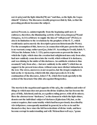 καὶ τὸ φῶς] and the light shineth;[78] not “and thus, as the light, the Logos
shineth” (Lücke). The discourse steadilyprogresseslink by link, so that the
preceding predicate becomes the subject.
φαίνει] Present, i.e. uninterruptedly from the beginning until now; it
embraces, therefore, the illuminating activity of the λόγος ἄσαρκος[79]and
ἔνσαρκος. As it is arbitrary to supply the idea of “still present” (Weiss), so
also is its limitation to the revelations by the prophets of the O. T., which
would make φαίνει merely the descriptive praesens historicum (De Wette).
For the assumption of this, however, in connectionwith pure preterites there
is no warrant; comp. rather φωτίζωι, John1:9. According to Ewald, Jahrb. V.
194 (see his Johann. Schr. I. 121), φαίνει represents as present the time in
which the Light, which since the creationhad enlightened men only from afar,
had now suddenly come down into the world, which without it is darkness,
and was shining in the midst of this darkness. An antithetic relation is thus
assumed(“only from afar,—but now suddenly in the midst”) which has no
support in the present tense alone, without some more distinct intimation in
the text. The stress, moreover, is not on φαίνει, but the (tragic) emphasis is
laid on the ἐν τῇ σκοτίᾳ, whichwith this objectprecedes it. It is the
continuation of the discourse, John1:7 ff., which first leads speciallyto the
actionof the Incarnate One (this also againstHengstenb.).
The σκοτία is the negationand opposite of the φῶς, the condition and order of
things in which man does not possess the divine ἀλήθεια, but has become the
prey of folly, falsehood, and sin, as a godless ruling power, with all its misery.
Here the abstractterm “darkness,” as the element in which the light shines,
denotes not the individual subjectof darkness (Ephesians 5:8), but, as the
context requires, that same totality which had been previously describedby
τῶν ἀνθρώπων, consequentlymankind in general, in so far as in and for
themselves they have since the fall been destitute of divine truth, and have
become corrupt in understanding and will. Melancthonwell says, “genus
 