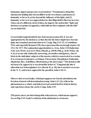 humanum oppressum peccato vocattenebras.”Frommann is altogether
mistakenin holding that σκοτία differs in the two clauses,and means (1)
humanity so far as it yet lay beyond the influence of the light, and (2)
humanity so far as it was opposedthereto. But Hilgenfeld is likewise in error,
when, out of a different circle of ideas, he imports the notion that “light and
darkness are primeval opposites, which did not first originate with the fall;”
see on John 8:44.
οὐ κατέλαβεν]apprehended it not, look not possessionofit; it was not
appropriated by the darkness, so that thereby the latter might have become
light, but remained aloofand alien to it. Comp. Php 3:12-13, 1 Corinthians
9:24, and especiallyRomans 9:30; also expressions like καταλαμβ. σοφίαν, Sir
15:1; Sir 15:7. The explanation apprehended, i.e. ἔγνω, John 1:10 (Ephesians
3:18; Acts 10:34; Acts 4:13; Plato, Phaedr. p. 250 D; Phil. p. 16 D; Polyb. viii.
4. 6), is on one side arbitrarily narrowing, on another anticipatory, since it
foists in the individual subjects of the σκοτία, which is conceivedof as a realm.
It is erroneous to interpret, as Origen, Chrysostom, Theophylact, Euthymius
Zigabenus, Bos., Schulthess, Hoelemann, p. 60, also Lange: “The darkness did
not hem it in, oppress it; it was invincible before it.” Linguistically this is
allowable (see Schweighaüser, Lex. Herod. II. p. 18), but it nowhere so occurs
in the N. T., and is here opposedto the parallels, John 1:10-11.
Observe that οὐ κατέλαβεν, whichpresupposes no Gnostic absolutism, but
freedom of moral self-determination (comp. John 1:11-12), reflects the
phenomenon as a whole, and indeed as it presented itself to John in history
and experience;hence the aorist. Comp. John 3:19.
[78] φαίνει, lucet, not interchangeable with φαίνεται, whichmeans apparet.
See on Php 2:15. Godet’s criticism of the distinction is erroneous.
 