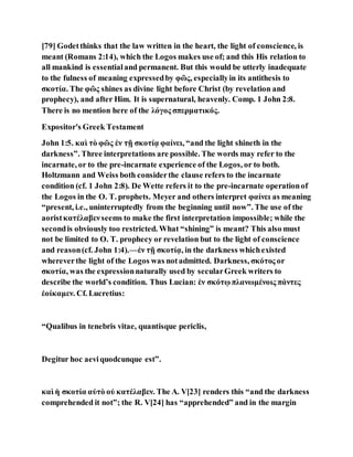 [79] Godetthinks that the law written in the heart, the light of conscience, is
meant (Romans 2:14), which the Logos makes use of; and this His relation to
all mankind is essentialand permanent. But this would be utterly inadequate
to the fulness of meaning expressedby φῶς, especiallyin its antithesis to
σκοτία. The φῶς shines as divine light before Christ (by revelation and
prophecy), and after Him. It is supernatural, heavenly. Comp. 1 John 2:8.
There is no mention here of the λόγος σπερματικός.
Expositor's Greek Testament
John 1:5. καὶ τὸ φῶς ἐν τῇ σκοτίᾳ φαίνει, “and the light shineth in the
darkness”. Three interpretations are possible. The words may refer to the
incarnate, or to the pre-incarnate experience of the Logos, or to both.
Holtzmann and Weiss both considerthe clause refers to the incarnate
condition (cf. 1 John 2:8). De Wette refers it to the pre-incarnate operationof
the Logos in the O. T. prophets. Meyer and others interpret φαίνει as meaning
“present, i.e., uninterruptedly from the beginning until now”. The use of the
aoristκατέλαβενseems to make the first interpretation impossible; while the
secondis obviously too restricted. What “shining” is meant? This also must
not be limited to O. T. prophecy or revelation but to the light of conscience
and reason(cf. John 1:4).—ἐν τῇ σκοτίᾳ, in the darkness whichexisted
whereverthe light of the Logos was notadmitted. Darkness, σκότος or
σκοτία, was the expressionnaturally used by secularGreek writers to
describe the world’s condition. Thus Lucian: ἐν σκότῳ πλανωμένοις πάντες
ἐοίκαμεν. Cf. Lucretius:
“Qualibus in tenebris vitae, quantisque periclis,
Degitur hoc aeviquodcunque est”.
καὶ ἡ σκοτία αὐτὸ οὐ κατέλαβεν. The A. V[23] renders this “and the darkness
comprehended it not”; the R. V[24] has “apprehended” and in the margin
 