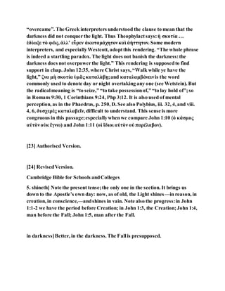 “overcame”. The Greek interpreters understood the clause to mean that the
darkness did not conquer the light. Thus Theophylactsays:ἡ σκοτία …
ἐδίωξε τὸ φῶς, ἀλλʼ εὗρεν ἀκαταμάχητονκαὶ ἀήττητον. Some modern
interpreters, and especiallyWestcott, adoptthis rendering. “The whole phrase
is indeed a startling paradox. The light does not banish the darkness:the
darkness does not overpowerthe light.” This rendering is supposedto find
support in chap. John 12:35, where Christ says, “Walk while ye have the
light,” ζνα μὴ σκοτία ὑμᾶς καταλὰβῃ;and καταλαμβάνεινis the word
commonly used to denote day or night overtaking any one (see Wetstein). But
the radicalmeaning is “to seize,” “to take possessionof,” “to lay hold of”;so
in Romans 9:30, 1 Corinthians 9:24, Php 3:12. It is also used of mental
perception, as in the Phaedrus, p. 250, D. See also Polybius, iii. 32, 4, and viii.
4, 6, δυσχερὲς καταλαβεῖν, difficult to understand. This sense is more
congruous in this passage;especiallywhenwe compare John 1:10 (ὁ κάσμος
αὐτὸνοὐκ ἔγνω) and John 1:11 (οἱ ἴδιοι αὐτὸν οὐ παρέλαβον).
[23] Authorised Version.
[24] RevisedVersion.
Cambridge Bible for Schools andColleges
5. shineth] Note the present tense;the only one in the section. It brings us
down to the Apostle’s own day: now, as of old, the Light shines—in reason, in
creation, in conscience,—andshines in vain. Note also the progress:in John
1:1-2 we have the period before Creation; in John 1:3, the Creation;John 1:4,
man before the Fall; John 1:5, man after the Fall.
in darkness]Better, in the darkness. The Fallis presupposed.
 