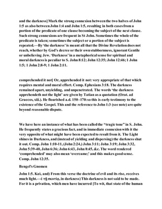 and the darkness]Mark the strong connexion betweenthe two halves of John
1:5 as also betweenJohn 1:4 and John 1:5, resulting in both casesfrom a
portion of the predicate of one clause becoming the subject of the next clause.
Such strong connexions are frequent in St John. Sometimes the whole of the
predicate is taken; sometimes the subject or a portion of the subject is
repeated.—By‘the darkness’is meant all that the Divine Revelationdoes not
reach, whether by God’s decree or their ownstubbornness, ignorant Gentile
or unbelieving Jew. ‘Darkness’in a metaphoricalsense for spiritual and
moral darkness is peculiar to S. John 8:12; John 12:35; John 12:46;1 John
1:5; 1 John 2:8-9; 1 John 2:11.
comprehended it not] Or, apprehended it not: very appropriate of that which
requires mental and moral effort. Comp. Ephesians 3:18. The darkness
remained apart, unyielding, and unpenetrated. The words ‘the darkness
apprehendeth not the light’ are given by Tatian as a quotation (Orat. ad
Graecos, xiii.). He flourished a.d. 150–170:so this is early testimony to the
existence ofthe Gospel. This and the reference to John 1:3 (see note) are quite
beyond reasonable dispute.
We have here an instance of what has been calledthe “tragic tone” in S. John.
He frequently states a gracious fact, and in immediate connexionwith it the
very opposite of what might have been expectedto result from it. The Light
shines in Darkness, and (insteadof yielding and dispersing) the darkness shut
it out. Comp. John 1:10-11, (John2:24,) John 3:11; John 3:19; John 3:32,
John 5:39-40, John 6:36; John 6:43, John 8:45, &c. The word rendered
‘comprehended’ may also mean ‘overcame;’ and this makes goodsense.
Comp. John 12:35.
Bengel's Gnomen
John 1:5. Καὶ, and) From this verse the doctrine of evil and its rise, receives
much light.—ἐ τῇ σκοτίᾳ, in darkness)This darkness is not said to be made.
For it is a privation, which men have incurred [To wit, that state of the human
 