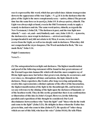 race is expressedby this word, which has prevailed since Adams transgression
down to the appearance ofthe true Light.—V. g.] It is in the darkness that the
glory of the Light is the more conspicuouslyseen.—φαίνει, shines)The present
time has the same force as in φωτίζει, John 1:9. It always φαίνει, shineth. The
Light was always nigh at hand, even in the Old Testament, ready to apply a
remedy to darkness and sin. The same word φαίνει, shineth, as regards the
New Testament, 1 John 2:8, “The darkness is past, and the true light now
shineth.”—καὶ—οὐ, and—not)Similarly and—not, John 1:10-11.—ἡ σκοτία,
the darkness)i.e. men wrapt in darkness.—αὐτὸοὐ κατέλαβεν,
[comprehended it not] did not attain to it) Men, it seems, were too much
averse from the Light, as well as too deeply sunk in darkness. Whenthey did
not comprehend the λόγον ἄσαρκον, The Word unclothed in flesh, “He was
made flesh,” John 1:14.
Pulpit Commentary
Verse 5. -
(3) The antagonismbetweenlight and darkness. The highest manifestation
and proof of the following statement will be found in that greatentrance of
the EternalLogos into human life which will shed the most complete ray of
Divine light upon men; but before that greatevent, during its occurrence, and
ever since, i.e. throughout all times and nations, the light shineth in the
darkness. Manyexpositors, like Godet, after long wavering and pondering,
resolve this expressioninto a distinct epitome of the effect of the Incarnation,
the highestmanifestation of the light in the theanthropic life, and hesitate to
see any reference to the shining of the light upon the darkness ofhumanity or
of the heathen world. They do this on the ground that there is no confirmation
or illustration of this idea in John's Gospel. However, letthe following
parallels and expositions of this thought be considered. Our Lord
discriminates betweenthose who "hate the light" and "those who do the truth
and come to the light" (John 3:21). He delights in those whom the Father has
given to him, and who come to him (John 6:37). He speaks of"other sheep
which are not of this fold, who hear his voice" (John 10:16). He tells Pilate
 