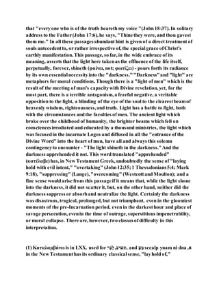 that "everyone who is of the truth heareth my voice "(John18:37). In solitary
address to the Father(John 17:6), he says, "Thine they were, and thou gavest
them me." In all these passagesabundant hint is given of a direct treatment of
souls antecedentto, or rather irrespective of, the specialgrace ofChrist's
earthly manifestation. This passage, so far, in the wide embrace of its
meaning, asserts thatthe light here takenas the effluence of the life itself,
perpetually, forever, shineth (φαίνει, not; φωτίζει) - pours forth its radiance
by its own essentialnecessityinto the "darkness.""Darkness"and "light" are
metaphors for moral conditions. Though there is a "light of men" which is the
result of the meeting of man's capacitywith Divine revelation, yet, for the
most part, there is a terrible antagonism, a fearful negative, a veritable
opposition to the light, a blinding of the eye of the soul to the clearestbeamof
heavenly wisdom, righteousness,and truth. Light has a battle to fight, both
with the circumstances andthe faculties of men. The ancient light which
broke over the childhood of humanity, the brighter beams which fell on
consciencesirradiated and educated by a thousand ministries, the light which
was focusedin the incarnate Logos and diffused in all the "entrance of the
Divine Word" into the heart of men, have all and always this solemn
contingencyto encounter - "The light shineth in the darkness."And the
darkness apprehended it not. This word translated "apprehended"
(κατέλαβε)has, in New TestamentGreek, undoubtedly the sense of "laying
hold with evil intent," "overtaking" (John12:35;1 Thessalonians5:4; Mark
9:18), "suppressing" (Lunge), "overcoming" (Westcottand Moulton); and a
fine sense wouldarise from this passageif it means that, while the light shone
into the darkness, it did not scatterit, but, on the other hand, neither did the
darkness suppress or absorband neutralize the light. Certainly the darkness
was disastrous, tragical, prolonged, but not triumphant, even in the gloomiest
moments of the pre-Incarnation period, even in the darkesthour and place of
savage persecution, evenin the time of outrage, superstitious impenetrability,
or moral collapse. There are, however, two classesofdifficulty in this
interpretation.
(1) Καταλαμβάνω is in LXX. used for ‫ִת‬ִ‫ביש‬,‫כָל‬ ַ‫,ר‬ and ‫צי‬ ‫ָי‬ secalp ynam ni dna ,‫א‬
in the New Testamenthas its ordinary classicalsense, "layhold of,"
 