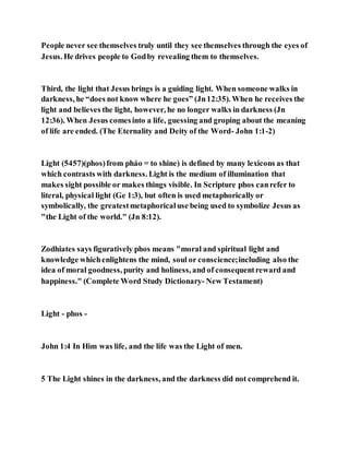People never see themselves truly until they see themselves through the eyes of
Jesus. He drives people to Godby revealing them to themselves.
Third, the light that Jesus brings is a guiding light. When someone walks in
darkness, he “does not know where he goes” (Jn12:35). When he receives the
light and believes the light, however, he no longer walks in darkness (Jn
12:36). When Jesus comesinto a life, guessing and groping about the meaning
of life are ended. (The Eternality and Deity of the Word- John 1:1-2)
Light (5457)(phos)from pháo = to shine) is defined by many lexicons as that
which contrasts with darkness. Light is the medium of illumination that
makes sight possible or makes things visible. In Scripture phos canrefer to
literal, physical light (Ge 1:3), but often is used metaphorically or
symbolically, the greatestmetaphoricaluse being used to symbolize Jesus as
"the Light of the world." (Jn 8:12).
Zodhiates says figuratively phos means "moral and spiritual light and
knowledge whichenlightens the mind, soul or conscience;including also the
idea of moral goodness, purity and holiness, and of consequentreward and
happiness." (Complete Word Study Dictionary- New Testament)
Light - phos -
John 1:4 In Him was life, and the life was the Light of men.
5 The Light shines in the darkness, and the darkness did not comprehend it.
 