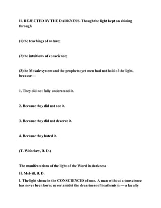 II. REJECTEDBY THE DARKNESS. Thoughthe light kept on shining
through
(1)the teachings of nature;
(2)the intuitions of conscience;
(3)the Mosaic systemand the prophets; yet men had not hold of the light,
because —
1. They did not fully understand it.
2. Becausethey did not see it.
3. Becausethey did not deserve it.
4. Becausethey hated it.
(T. Whitelaw, D. D.)
The manifestations of the light of the Word in darkness
H. Melvill, B. D.
I. The light shone in the CONSCIENCESofmen. A man without a conscience
has never been born: never amidst the dreariness of heathenism — a faculty
 