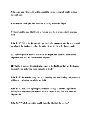 7 He came as a witness, to testify about the Light, so that all might believe
through him.
8 He was not the Light, but he came to testify about the Light.
9 There was the true Light which, coming into the world, enlightens every
man.
John 3:19 "This is the judgment, that the Light has come into the world, and
men loved the darkness ratherthan the Light, for their deeds were evil.
20 "Foreveryone who does evil hates the Light, and does not come to the
Light for fear that his deeds will be exposed.
21 "But he who practices the truth comes to the Light, so that his deeds may
be manifested as having been wrought in God."
John 5:35 "He was the lamp that was burning and was shining and you were
willing to rejoice for a while in his light.
John 8:12 Then Jesus againspoke to them, saying, "I am the Light of the
world; he who follows Me will not walk in the darkness, but will have the
Light of life."
John 9:5 "While I am in the world, I am the Light of the world."
 