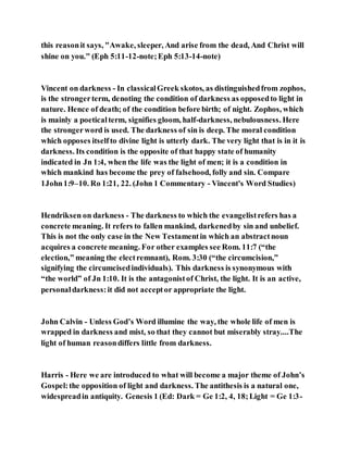this reasonit says, "Awake, sleeper, And arise from the dead, And Christ will
shine on you." (Eph 5:11-12-note;Eph 5:13-14-note)
Vincent on darkness - In classicalGreek skotos, as distinguishedfrom zophos,
is the strongerterm, denoting the condition of darkness as opposedto light in
nature. Hence of death; of the condition before birth; of night. Zophos, which
is mainly a poeticalterm, signifies gloom, half-darkness, nebulousness. Here
the strongerword is used. The darkness of sin is deep. The moral condition
which opposes itselfto divine light is utterly dark. The very light that is in it is
darkness. Its condition is the opposite of that happy state of humanity
indicated in Jn 1:4, when the life was the light of men; it is a condition in
which mankind has become the prey of falsehood, folly and sin. Compare
1John1:9–10. Ro 1:21, 22. (John 1 Commentary - Vincent's Word Studies)
Hendriksen on darkness - The darkness to which the evangelistrefers has a
concrete meaning. It refers to fallen mankind, darkenedby sin and unbelief.
This is not the only case in the New Testamentin which an abstractnoun
acquires a concrete meaning. For other examples see Rom. 11:7 (“the
election,” meaning the electremnant), Rom. 3:30 (“the circumcision,”
signifying the circumcisedindividuals). This darkness is synonymous with
“the world” of Jn 1:10. It is the antagonistof Christ, the light. It is an active,
personaldarkness:it did not acceptor appropriate the light.
John Calvin - Unless God’s Word illumine the way, the whole life of men is
wrapped in darkness and mist, so that they cannot but miserably stray....The
light of human reasondiffers little from darkness.
Harris - Here we are introduced to what will become a major theme of John’s
Gospel:the opposition of light and darkness. The antithesis is a natural one,
widespreadin antiquity. Genesis 1 (Ed: Dark = Ge 1:2, 4, 18;Light = Ge 1:3-
 