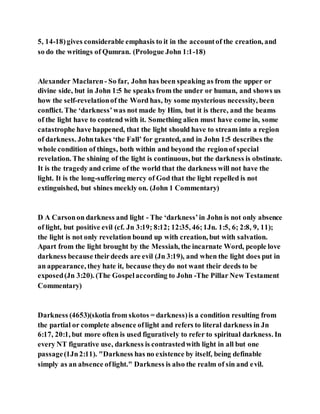5, 14-18)gives considerable emphasis to it in the accountof the creation, and
so do the writings of Qumran. (Prologue John 1:1-18)
Alexander Maclaren- So far, John has been speaking as from the upper or
divine side, but in John 1:5 he speaks from the under or human, and shows us
how the self-revelationof the Word has, by some mysterious necessity, been
conflict. The ‘darkness’was not made by Him, but it is there, and the beams
of the light have to contend with it. Something alien must have come in, some
catastrophe have happened, that the light should have to stream into a region
of darkness. Johntakes ‘the Fall’ for granted, and in John 1:5 describes the
whole condition of things, both within and beyond the regionof special
revelation. The shining of the light is continuous, but the darkness is obstinate.
It is the tragedy and crime of the world that the darkness will not have the
light. It is the long-suffering mercy of God that the light repelled is not
extinguished, but shines meekly on. (John 1 Commentary)
D A Carsonon darkness and light - The ‘darkness’in John is not only absence
of light, but positive evil (cf. Jn 3:19; 8:12; 12:35, 46;1Jn. 1:5, 6; 2:8, 9, 11);
the light is not only revelation bound up with creation, but with salvation.
Apart from the light brought by the Messiah, the incarnate Word, people love
darkness because theirdeeds are evil (Jn 3:19), and when the light does put in
an appearance, they hate it, because theydo not want their deeds to be
exposed(Jn 3:20). (The Gospelaccording to John -The Pillar New Testament
Commentary)
Darkness (4653)(skotia from skotos = darkness)is a condition resulting from
the partial or complete absence oflight and refers to literal darkness in Jn
6:17, 20:1, but more often is used figuratively to refer to spiritual darkness. In
every NT figurative use, darkness is contrastedwith light in all but one
passage(1Jn2:11). "Darkness has no existence by itself, being definable
simply as an absence oflight." Darkness is also the realm of sin and evil.
 