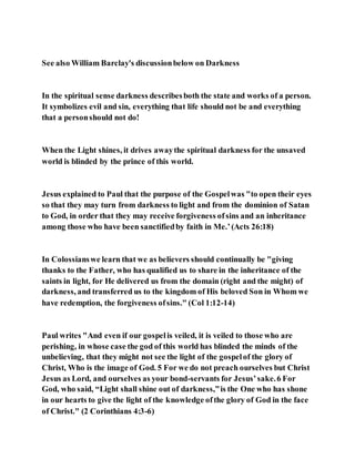 See also William Barclay's discussionbelow on Darkness
In the spiritual sense darkness describesboth the state and works of a person.
It symbolizes evil and sin, everything that life should not be and everything
that a personshould not do!
When the Light shines, it drives awaythe spiritual darkness for the unsaved
world is blinded by the prince of this world.
Jesus explained to Paul that the purpose of the Gospelwas "to open their eyes
so that they may turn from darkness to light and from the dominion of Satan
to God, in order that they may receive forgiveness ofsins and an inheritance
among those who have been sanctifiedby faith in Me.’(Acts 26:18)
In Colossianswe learn that we as believers should continually be "giving
thanks to the Father, who has qualified us to share in the inheritance of the
saints in light, for He delivered us from the domain (right and the might) of
darkness, and transferred us to the kingdom of His beloved Son in Whom we
have redemption, the forgiveness ofsins." (Col 1:12-14)
Paul writes "And even if our gospelis veiled, it is veiled to those who are
perishing, in whose case the god of this world has blinded the minds of the
unbelieving, that they might not see the light of the gospelof the glory of
Christ, Who is the image of God. 5 For we do not preach ourselves but Christ
Jesus as Lord, and ourselves as your bond-servants for Jesus’sake.6 For
God, who said, “Light shall shine out of darkness,”is the One who has shone
in our hearts to give the light of the knowledge ofthe glory of God in the face
of Christ." (2 Corinthians 4:3-6)
 