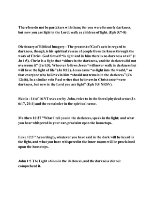 Therefore do not be partakers with them; for you were formerly darkness,
but now you are light in the Lord; walk as children of light. (Eph 5:7-8)
Dictionary of Biblical Imagery - The greatestofGod’s acts in regard to
darkness, though, is his spiritual rescue of people from darkness through the
work of Christ. Godhimself “is light and in him there is no darkness at all” (1
Jn 1:5). Christ is a light that “shines in the darkness, and the darkness did not
overcome it” (Jn 1:5). Whoeverfollows Jesus “willnever walk in darkness but
will have the light of life” (Jn 8:12). Jesus came “as light into the world,” so
that everyone who believes in him “should not remain in the darkness” (Jn
12:46). In a similar vein Paul writes that believers in Christ once “were
darkness, but now in the Lord you are light” (Eph 5:8 NRSV).
Skotia - 14 of 16 NT uses are by John, twice to in the literal physical sense (Jn
6:17, 20:1) and the remainder in the spiritual sense.
Matthew 10:27 "What I tell you in the darkness, speak in the light; and what
you hear whisperedin your ear, proclaim upon the housetops.
Luke 12:3 "Accordingly, whatever you have said in the dark will be heard in
the light, and what you have whisperedin the inner rooms will be proclaimed
upon the housetops.
John 1:5 The Light shines in the darkness, and the darkness did not
comprehend it.
 