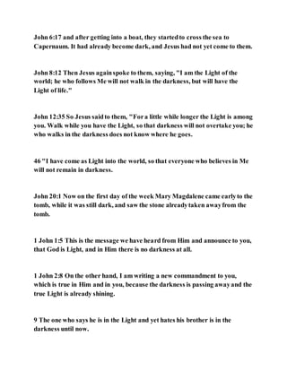 John 6:17 and after getting into a boat, they startedto cross the sea to
Capernaum. It had already become dark, and Jesus had not yet come to them.
John 8:12 Then Jesus againspoke to them, saying, "I am the Light of the
world; he who follows Me will not walk in the darkness, but will have the
Light of life."
John 12:35 So Jesus saidto them, "Fora little while longer the Light is among
you. Walk while you have the Light, so that darkness will not overtake you; he
who walks in the darkness does not know where he goes.
46 "I have come as Light into the world, so that everyone who believes in Me
will not remain in darkness.
John 20:1 Now on the first day of the week Mary Magdalene came earlyto the
tomb, while it was still dark, and saw the stone alreadytaken awayfrom the
tomb.
1 John 1:5 This is the message we have heard from Him and announce to you,
that God is Light, and in Him there is no darkness at all.
1 John 2:8 On the other hand, I am writing a new commandment to you,
which is true in Him and in you, because the darkness is passing awayand the
true Light is already shining.
9 The one who says he is in the Light and yet hates his brother is in the
darkness until now.
 