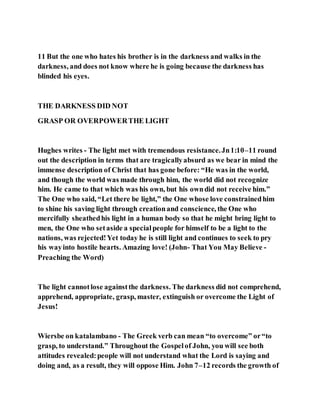 11 But the one who hates his brother is in the darkness and walks in the
darkness, and does not know where he is going because the darkness has
blinded his eyes.
THE DARKNESS DID NOT
GRASP OR OVERPOWERTHE LIGHT
Hughes writes - The light met with tremendous resistance.Jn1:10–11 round
out the description in terms that are tragicallyabsurd as we bear in mind the
immense description of Christ that has gone before: “He was in the world,
and though the world was made through him, the world did not recognize
him. He came to that which was his own, but his owndid not receive him.”
The One who said, “Let there be light,” the One whose love constrainedhim
to shine his saving light through creationand conscience, the One who
mercifully sheathedhis light in a human body so that he might bring light to
men, the One who setaside a specialpeople for himself to be a light to the
nations, was rejected!Yet today he is still light and continues to seek to pry
his wayinto hostile hearts. Amazing love! (John- That You May Believe -
Preaching the Word)
The light cannotlose againstthe darkness. The darkness did not comprehend,
apprehend, appropriate, grasp, master, extinguish or overcome the Light of
Jesus!
Wiersbe on katalambano - The Greek verb can mean “to overcome” or“to
grasp, to understand.” Throughout the Gospelof John, you will see both
attitudes revealed:people will not understand what the Lord is saying and
doing and, as a result, they will oppose Him. John 7–12 records the growth of
 