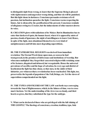 to distinguish right from wrong, to know that the Supreme Being is pleased
with righteousness andangeredat wrong-doing, and that sin will be punished.
But this light shone in darkness. Consciencepersuades resistanceofevil
passions, but inclination quenches the light. Consciencewarns respecting the
future, but is silencedby the gratificationof the present. Conscience reminds
of allegiance owing to a Creator, but the inducements of other masters drown
its voice.
II. CREATION glows withradiations of its Maker. But its illumination has to
enter that darkestof spots, the human heart, where it is opposedby mists of
passion, clouds of ignorance, the night of unwillingness to know God. Hence,
in spite of the light, men abandoned themselves to every kind of
unrighteousness and fell into most degrading superstitions.
III. THE PATRIARCHAL RELIGION was derived from immediate
revelation. The Eternal Word shone upon man, as soonas he had
transgressed, in the promises of deliverance and institutions of worship. But
when men multiplied they forgottheir ancestralreligionwhile retaining some
of its features, disguisedand debased, but recognizable. Hence the universal
prevalence of sacrifice and the hope of salvation. In every age and district of
heathenism the light has thus shone, so that men, in the midst of their
idolatries, are witnessesthat a revelationhas been vouchsafed. This light, too,
preservedin the legends of paganism o! the Fall, Deluge, etc. Yet the slaves of
superstition comprehended not the light.
IV. THE TYPES AND FIGURES OF THE LAW sent forth rays converging
towards the Sun of Righteousness,which, in the fulness of time, was to cross
man's horizon. Yet the understanding of the Jews was so cloudy, and their
hearts so gross, thatthey substituted the type for the antitype.
V. What can be declaredof those who are privileged with the full shining of
THE GOSPEL? The theologyof conscience, creation, tradition, type, fade
 