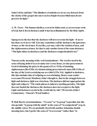 John Calvin said that "The blindness of unbelievers in no way detracts from
the clarity of the gospel;the sun is no less bright because blind men do not
perceive its light."
A. W. Tozer- The human intellect, even in its fallen state, is an awesome work
of God, but it lies in darkness until it has been illuminated by the Holy Spirit.
Spurgeonon the fact that the darkness will not overcome the light - It never
has done so;it never will. You may sometimes callthe darkness, the ignorance
of men, or the sin of men. If you like, you may call it the wisdom of men, and
the righteousnessofmen, for that is only another form of the same darkness.
“The light shines in darkness;and the darkness comprehendedit not.”
Vincent on the meaning of the verb katalambano - The word is used in the
sense oflaying hold of so as to make one’s own; hence, to take possessionof.
Used of obtaining the prize in the games (1Cor. 9:24); of attaining
righteousness (Ro 9:30); of a demon taking possessionofa man (Mk 9:18); of
the day of the Lord overtaking one as a thief (1Th. 5:4). Applied to darkness,
this idea includes that of eclipsing or overwhelming. Hence some render
overcame (Westcott, Moulton). John’s thought is, that in the struggle between
light and darkness, light was victorious. The darkness did not appropriate the
light and eclipse it. “The whole phrase is indeed a startling paradox. The light
does not banish the darkness;the darkness does not overpowerthe light.
Light and darkness coexistin the world side by side” (Westcott). (John 1
Commentary - Vincent's Word Studies)
W Hall Harris on katalambano - “To seize” or“to grasp” is possible, but this
also permits “to grasp with the mind” in the sense of “to comprehend” (esp. in
the middle voice). We are probably facedwith another Johannine double
meaning here, but I prefer the sense of “to overcome” rather than “to
 