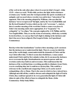 of the verb in the only other place where it occurs in John’s Gospel—John
12:35—where we read, “Walk while you have the light, before darkness
overtakes you.” In this sense the word passedinto the sports vocabularyof
antiquity and was used when a wrestlerwas said to have “takendown” his
opponent. This is the meaning adopted by Williams, who says that the
darkness “neveroverpowered” the light, and by the New ScofieldBible and
the RevisedStandard Version, which use the verb “overcome.”....Andyet,
there is another meaning of the word that I believe comes evencloserto
John’s true meaning and is more appropriate. It is “to quench,” “to
extinguish,” or “to eclipse,”the concepts employedby J. B. Phillips and the
New English Bible. Thus, to use the terms of astronomy, which may certainly
be involved here, we cansay that God’s light is shining in the darkness and
that it has never been eclipsed. (The Gospelof John: An Expositional
Commentary)
Barclaywrites that katalambano "canhave three meanings. (a) It canmean
that the darkness never understood the light. There is a sense in which the
man of the world simply cannotunderstand the demands of Christ and the
way Christ offers him. To him it seems sheerfoolishness. A man cannot
understand Christ until he first submits to him. (b) It can mean the darkness
never overcame the light. Katalambanein can mean to pursue until one
overtakes andso lays hold on and overcomes. This could mean that the
darkness of the world had done everything possible to eliminate Jesus Christ,
even to crucifying him, but it could never destroyhim. This could be a
reference to the crucified and conquering Christ. (c) It canbe used of
extinguishing a fire or flame. That is the sense in which we have takenit here.
Although men did all they could to obscure and extinguish the light of God in
Christ, they could not quench it. In every generationthe light of Christ still
shines in spite of the efforts of men to extinguish the flame. (John
Commentary- Daily Study Bible)
 