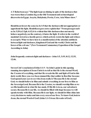 A T Robertsonsays "The light kept on shining in spite of the darkness that
was worse than a London fog as the Old Testamentand archaeological
discoveries in Egypt, Assyria, Babylonia, Persia, Crete, Asia Minor show."
Hendriksen favors the sense in Jn 1:5 that the darkness did not appropriate or
apprehend the light. Hendriksen goes onto explain that "From passagessuch
as Jn 3:20 (cf. Eph. 6:12) it is evident that this darkness does not merely
behave negatively;on the contrary, it hates the light. It refers to the world of
mankind viewed as a hostile power, which actively resists the light and refuses
to acceptit. What we have here is a manifestation of the absolute antithesis
betweenlight and darkness, kingdomof God and the world, Christ and the
forces of the evil one." (New TestamentCommentary Exposition of the Gospel
According to John)
John frequently contrasts light and darkness - John 1:5, 3:19, 8:12, 12:35,
12:46.
Steven Cole's conclusionofJohn 1:1-5 - So John’s point in this opening
stunning description of Jesus Christ is to tell us that He is the eternal Word,
the Creatorof everything, and that He reveals the life and light of God to this
dark world. Have you ever been stunned like that soldier in Ben Hur because
God opened your eyes to see who Jesus really is? BecauseHe is the eternal
God, we should believe in Him and submit everything in our lives to Him as
the SovereignLord. BecauseHe is the Creator, we should worship Him as we
see His handiwork in what He has made. If His life is in us, our salvationis
secure. BecauseHe is our life, we should be filled with hope because we will
spend eternity with Him. BecauseHe is our light, we should let Him shine into
every decisionwe make and into every area of our lives. To know God, look to
Jesus, the eternal Word of God! (John 1:1-5 Jesus:RevealerofGod )
 