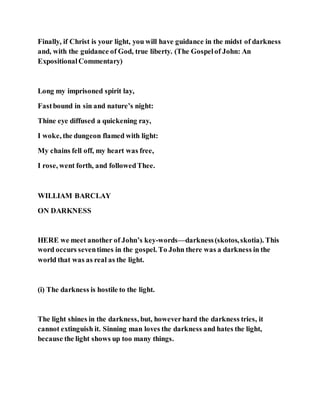 Finally, if Christ is your light, you will have guidance in the midst of darkness
and, with the guidance of God, true liberty. (The Gospelof John: An
ExpositionalCommentary)
Long my imprisoned spirit lay,
Fastbound in sin and nature’s night:
Thine eye diffused a quickening ray,
I woke, the dungeon flamed with light:
My chains fell off, my heart was free,
I rose, went forth, and followedThee.
WILLIAM BARCLAY
ON DARKNESS
HERE we meet another of John’s key-words—darkness(skotos,skotia). This
word occurs seventimes in the gospel. To John there was a darkness in the
world that was as real as the light.
(i) The darkness is hostile to the light.
The light shines in the darkness, but, howeverhard the darkness tries, it
cannot extinguish it. Sinning man loves the darkness and hates the light,
because the light shows up too many things.
 