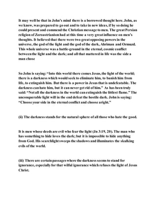 It may well be that in John’s mind there is a borrowed thought here. John, as
we know, was prepared to go out and to take in new ideas, if by so doing he
could present and commend the Christian message to men. The greatPersian
religion of Zoroastrianismhad at this time a very greatinfluence on men’s
thoughts. It believed that there were two greatopposing powers in the
universe, the god of the light and the god of the dark, Ahriman and Ormuzd.
This whole universe was a battle-ground in the eternal, cosmic conflict
betweenthe light and the dark; and all that mattered in life was the side a
man chose
So John is saying:“Into this world there comes Jesus,the light of the world;
there is a darkness which would seek to eliminate him, to banish him from
life, to extinguish him. But there is a powerin Jesus that is undefeatable. The
darkness canhate him, but it can never get rid of him.” As has been truly
said: “Notall the darkness in the world canextinguish the littlest flame.” The
unconquerable light will in the end defeat the hostile dark. John is saying:
“Chooseyour side in the eternalconflict and choose aright.”
(ii) The darkness stands for the natural sphere of all those who hate the good.
It is men whose deeds are evil who fear the light (Jn 3:19, 20). The man who
has something to hide loves the dark; but it is impossible to hide anything
from God. His searchlightsweeps the shadows and illuminates the skulking
evils of the world.
(iii) There are certainpassageswhere the darkness seems to stand for
ignorance, especiallyfor that wilful ignorance which refuses the light of Jesus
Christ.
 
