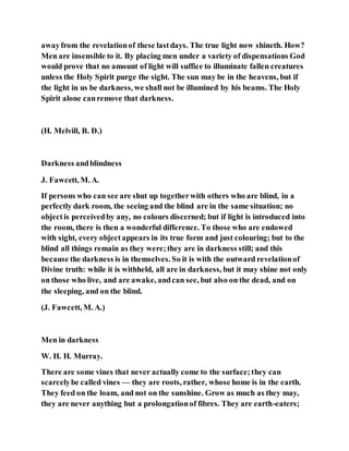 awayfrom the revelationof these lastdays. The true light now shineth. How?
Men are insensible to it. By placing men under a variety of dispensations God
would prove that no amount of light will suffice to illuminate fallen creatures
unless the Holy Spirit purge the sight. The sun may be in the heavens, but if
the light in us be darkness, we shall not be illumined by his beams. The Holy
Spirit alone canremove that darkness.
(H. Melvill, B. D.)
Darkness andblindness
J. Fawcett, M. A.
If persons who can see are shut up togetherwith others who are blind, in a
perfectly dark room, the seeing and the blind are in the same situation; no
objectis perceivedby any, no colours discerned; but if light is introduced into
the room, there is then a wonderful difference. To those who are endowed
with sight, every objectappears in its true form and just colouring; but to the
blind all things remain as they were;they are in darkness still; and this
because the darkness is in themselves. So it is with the outward revelationof
Divine truth: while it is withheld, all are in darkness, but it may shine not only
on those who live, and are awake, andcan see, but also on the dead, and on
the sleeping, and on the blind.
(J. Fawcett, M. A.)
Men in darkness
W. H. H. Murray.
There are some vines that never actually come to the surface;they can
scarcelybe called vines — they are roots, rather, whose home is in the earth.
They feed on the loam, and not on the sunshine. Grow as much as they may,
they are never anything but a prolongationof fibres. They are earth-eaters;
 