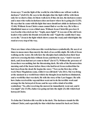 Jesus says:“I am the light of the world; he who follows me will not walk in
darkness” (Jn8:12). He says to his disciples that the light will be with them
only for so short a time; let them walk in it; if they do not, the darkness comes
and a man who walks in darkness does not know where he is going (Jn 12:35).
He says that he came with his light that men should not abide in darkness (Jn
12:46). Without Jesus Christ a man cannot find or see the way. He is like a
blindfolded man or even a blind man. Without Jesus Christ life goes lost. It
was Goethe who cried out for: “Light, more light!” It was one of the old Scots
leaders who saidto his friends towards the end: “Light the candle that I may
see to die.” Jesus is the light which shows a man the road, and which lights the
road at every step of the way.
There are times when John uses this word darkness symbolically. He uses it at
times to mean more than merely the dark of an earthly night. He tells of Jesus
walking on the water. He tells how the disciples had embarkedon their boat
and were crossing the lake without Jesus;and then he says, “And it was now
dark, and Jesus had not yet come to them” (Jn 6:17). Without the presence of
Jesus there was nothing but the threatening dark. He tells of the Resurrection
morning and of the hours before those who had loved Jesus realizedthat he
had risen from the dead. He begins the story: “Now on the first day of the
week MaryMagdalene came, while it was still dark” (Jn 20:1). She was living
at the moment in a world from which she thought Jesus had been eliminated,
and a world like that was dark. He tells the story of the Last Supper. He tells
how Judas receivedthe sop and then went out to do his terrible work and
arrange for the betrayal of Jesus;and he says with a kind of terrible
symbolism: “So, afterreceiving the morsel, he immediately went out; and it
was night” (Jn 13:30). Judas was going out into the night of a life which had
betrayed Christ.
To John the Christless life was life in the dark. The darkness stands for life
without Christ, and especiallyfor that which has turned its back on Christ.
 