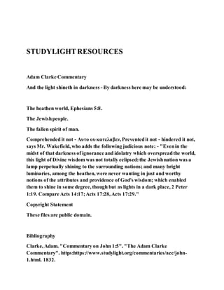 STUDYLIGHTRESOURCES
Adam Clarke Commentary
And the light shineth in darkness - By darkness here may be understood:
The heathen world, Ephesians 5:8.
The Jewishpeople.
The fallen spirit of man.
Comprehended it not - Αυτο ου κατελαβεν, Preventedit not - hindered it not,
says Mr. Wakefield, who adds the following judicious note: - "Evenin the
midst of that darkness of ignorance and idolatry which overspreadthe world,
this light of Divine wisdom was not totally eclipsed:the Jewishnation was a
lamp perpetually shining to the surrounding nations; and many bright
luminaries, among the heathen, were never wanting in just and worthy
notions of the attributes and providence of God's wisdom; which enabled
them to shine in some degree, though but as lights in a dark place, 2 Peter
1:19. Compare Acts 14:17;Acts 17:28, Acts 17:29."
Copyright Statement
These files are public domain.
Bibliography
Clarke, Adam. "Commentary on John 1:5". "The Adam Clarke
Commentary". https:https://www.studylight.org/commentaries/acc/john-
1.html. 1832.
 