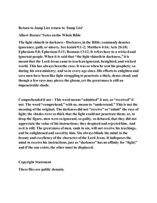 Return to Jump List return to 'Jump List'
Albert Barnes'Notes onthe Whole Bible
The light shineth in darkness - Darkness,in the Bible, commonly denotes
ignorance, guilt, or misery. See Isaiah9:1-2; Matthew 4:16; Acts 26:18;
Ephesians 5:8, Ephesians 5:11; Romans 13:12. It refers here to a wickedand
ignorant people. When it is said that “the light shineth in darkness,”it is
meant that the Lord Jesus came to teachan ignorant, benighted, and wicked
world. This has always beenthe case. It was so when he sent his prophets; so
during his own ministry; and so in every age since. His efforts to enlighten and
save men have been like light struggling to penetrate a thick, dense cloud; and
though a few rays may pierce the gloom, yet the greatmass is still an
impenetrable shade.
Comprehended it not - This word means “admitted” it not, or “received” it
not. The word “comprehend,” with us, means to “understand.” This is not the
meaning of the original. The darkness did not “receive” or“admit” the rays of
light; the shades were so thick that the light could not penetrate them; or, to
drop the figure, men were so ignorant, so guilty, so debased, that they did not
appreciate the value of his instructions; they despised and rejectedhim. And
so it is still. The greatmass of men, sunk in sin, will not receive his teachings,
and be enlightened and savedby him. Sin always blinds the mind to the
beauty and excellencyof the characterofthe Lord Jesus. It indisposes the
mind to receive his instructions, just as “darkness” has no affinity for “light;”
and if the one exists, the other must be displaced.
Copyright Statement
These files are public domain.
 