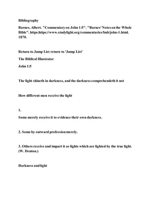 Bibliography
Barnes, Albert. "Commentaryon John 1:5". "Barnes'Notesonthe Whole
Bible". https:https://www.studylight.org/commentaries/bnb/john-1.html.
1870.
Return to Jump List return to 'Jump List'
The Biblical Illustrator
John 1:5
The light shineth in darkness, and the darkness comprehendeth it not
How different men receive the light
1.
Some merely receive it to evidence their own darkness.
2. Some by outward professionmerely.
3. Others receive and impart it as lights which are lighted by the true light.
(W. Denton.)
Darkness andlight
 