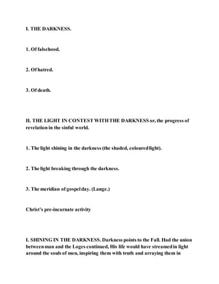I. THE DARKNESS.
1. Of falsehood.
2. Of hatred.
3. Of death.
II. THE LIGHT IN CONTEST WITHTHE DARKNESS or, the progress of
revelation in the sinful world.
1. The light shining in the darkness (the shaded, colouredlight).
2. The light breaking through the darkness.
3. The meridian of gospelday. (Lange.)
Christ’s pre-incarnate activity
I. SHINING IN THE DARKNESS. Darkness points to the Fall. Had the union
betweenman and the Loges continued, His life would have streamedin light
around the souls of men, inspiring them with truth and arraying them in
 