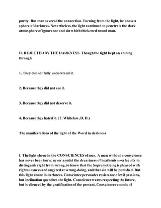 purity. But man severedthe connection. Turning from the light, he chose a
sphere of darkness. Nevertheless, the light continued to penetrate the dark
atmosphere of ignorance and sin which thickened round man.
II. REJECTEDBY THE DARKNESS. Thoughthe light kept on shining
through
1. They did not fully understand it.
2. Becausethey did not see it.
3. Becausethey did not deserve it.
4. Becausethey hated it. (T. Whitelaw, D. D.)
The manifestations of the light of the Word in darkness
I. The light shone in the CONSCIENCESofmen. A man without a conscience
has never been born: never amidst the dreariness of heathenism--a faculty to
distinguish right from wrong, to know that the SupremeBeing is pleasedwith
righteousness andangeredat wrong-doing, and that sin will be punished. But
this light shone in darkness. Consciencepersuades resistance ofevil passions,
but inclination quenches the light. Consciencewarns respecting the future,
but is silencedby the gratificationof the present. Consciencereminds of
 