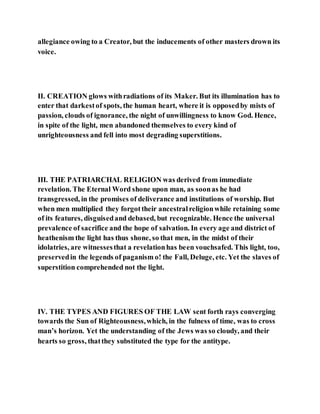 allegiance owing to a Creator, but the inducements of other masters drown its
voice.
II. CREATION glows withradiations of its Maker. But its illumination has to
enter that darkestof spots, the human heart, where it is opposedby mists of
passion, clouds of ignorance, the night of unwillingness to know God. Hence,
in spite of the light, men abandoned themselves to every kind of
unrighteousness and fell into most degrading superstitions.
III. THE PATRIARCHAL RELIGION was derived from immediate
revelation. The Eternal Word shone upon man, as soonas he had
transgressed, in the promises of deliverance and institutions of worship. But
when men multiplied they forgottheir ancestralreligionwhile retaining some
of its features, disguisedand debased, but recognizable. Hence the universal
prevalence of sacrifice and the hope of salvation. In every age and district of
heathenism the light has thus shone, so that men, in the midst of their
idolatries, are witnessesthat a revelationhas been vouchsafed. This light, too,
preservedin the legends of paganism o! the Fall, Deluge, etc. Yet the slaves of
superstition comprehended not the light.
IV. THE TYPES AND FIGURES OF THE LAW sent forth rays converging
towards the Sun of Righteousness,which, in the fulness of time, was to cross
man’s horizon. Yet the understanding of the Jews was so cloudy, and their
hearts so gross, thatthey substituted the type for the antitype.
 