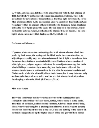 V. What can be declaredof those who are privileged with the full shining of
THE GOSPEL? The theologyof conscience, creation, tradition, type, fade
awayfrom the revelationof these lastdays. The true light now shineth. How?
Men are insensible to it. By placing men under a variety of dispensations God
would prove that no amount of light will suffice to illuminate fallen creatures
unless the Holy Spirit purge the sight. The sun may be in the heavens, but if
the light in us be darkness, we shall not be illumined by his beams. The Holy
Spirit alone canremove that darkness. (H. Melvill, B. D.)
Darkness andblindness
If persons who can see are shut up togetherwith others who are blind, in a
perfectly dark room, the seeing and the blind are in the same situation; no
objectis perceivedby any, no colours discerned; but if light is introduced into
the room, there is then a wonderful difference. To those who are endowed
with sight, every objectappears in its true form and just colouring; but to the
blind all things remain as they were;they are in darkness still; and this
because the darkness is in themselves. So it is with the outward revelationof
Divine truth: while it is withheld, all are in darkness, but it may shine not only
on those who live, and are awake, andcan see, but also on the dead, and on
the sleeping, and on the blind. (J. Fawcett, M. A.)
Men in darkness
There are some vines that never actually come to the surface;they can
scarcelybe called vines--they are roots, rather, whose home is in the earth.
They feed on the loam, and not on the sunshine. Grow as much as they may,
they are never anything but a prolongationof fibres. They are earth-eaters;
they live in the soil and they die in the soil. They add nothing to the beauty of
the landscape;and among the higher orders of life and growth their names
 