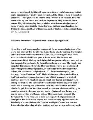 are never mentioned. So it is with some men; they are only human roots, that
might become men. They live underground. All the fibres of their lives suck in
earthiness. Their growthis all lateral. They spread out on all sides. They are
never lifted up into moral and spiritual expression. Theyare of the earth,
earthy. They die where they lived, and God alone knows whatbecomes of
them. We only know that the Divine life is not in them, and, therefore, the
Divine destiny cannot be. For there is no destiny that does not germinate here.
(W. H. H. Murray.)
The dense darkness of the period when the true light appeared
At no time was it so universal or so deep. All the powers and principles of the
world had been tried to the uttermost, and found utterly wanting. The religion
of heathenism had stretchedto that extent that, according to Varro, there
were three hundred different gods in Rome alone. The Romans had
consummated their idolatry by deifying their emperors and greatmen, and so
had degradedthemselves to the basestform of man-worship. The Greeks had
speculatedin religion till they had brought themselves to a conviction and
acknowledgmentof their ignorance, as testifiedin their altar inscribed at
Athens, the very seatof religion (Acts 17:22 διεσιδαμονεστερους)and
learning, “to the Unknown God.” Their wisdom and philosophy had burnt
itself out; and there was no longerany one of their successive schools of
doctrine, howeverformerly dogmatic, which now had an ascendencyeven
among themselves. The Eclectic schoolhad selectedsomething from eachof
them, and in so doing had condemned them all; and even thus it had not
obtained a privilege for itself; for so eachperson was, ofcourse, at liberty to
make his own selection;and so every one in effectcondemned every other,
and no one gave to any other, or obtained for himself, any respect. The
Powers ofthe world were also in their last stage, bothof greatnessand
corruption. The Babylonian empire was representedby a golden head; the
Persianby a breast of silver; the Grecianby thighs of brass:and now the
Roman had swallowedup all other nations, and was become universal; but its
 