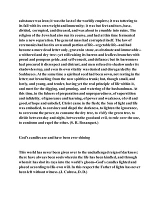 substance was iron; it was the lastof the worldly empires; it was tottering to
its fall with its own weight and immensity; it was but feet and toes, base,
divided, corrupted, and diseased, and was about to crumble into ruins. The
religion of the Jews hadalso run its course, and had at this time fermented
into a new separation. The generalmass had corrupted itself. The law of
ceremonies had lostits own small portion of life--vegetable life--and had
become a more dead letter only, gravenin stone, as obstinate and immovable--
a withered and dry tree--yet still raising its barren and leafless branches with
proud and pompous pride, and self-conceit, and defiance:but its barrenness
had procured it disrespectand distrust, and men refused to shadow under its
shadowlesstop, and even its own vitality was denied and disregardedby the
Sadducees. At the same time a spiritual seedhad been sown, not resting in the
letter; not branching from the now spiritless trunk; but, though small, and
lowly, and young, and tender, having yet the real principle of life within it,
and meet for the digging, and pruning, and watering of the husbandman. At
this time, in the fulness of preparation and unpreparedness, of superstition
and infidelity, of ignorance and learning, of power and weakness, ofevil and
good, of hope and unbelief, Christ came in the flesh; the Sun of light and life
was embodied, to convince and dispel the darkness, to lighten the ignorance,
to overcome the power, to consume the dry tree, to vivify the green tree, to
divide betweenday and night, betweenthe goodand evil, to rule over the one,
to condemn and expel the other. (S. R. Bosanquet.)
God’s candles are and have been ever shining
This world has never been given over to the unchallenged reign of darkness:
there have always been souls wherein the life has been kindled, and through
whom it has shot its rays into the world’s gloom--God’s candles lighted and
placed according to His own will. In this respectthe Fatherof lights has never
been left without witness. (J. Culross, D. D.)
 