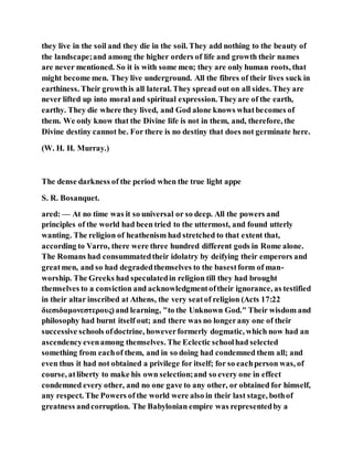 they live in the soil and they die in the soil. They add nothing to the beauty of
the landscape;and among the higher orders of life and growth their names
are never mentioned. So it is with some men; they are only human roots, that
might become men. They live underground. All the fibres of their lives suck in
earthiness. Their growthis all lateral. They spread out on all sides. They are
never lifted up into moral and spiritual expression. Theyare of the earth,
earthy. They die where they lived, and God alone knows whatbecomes of
them. We only know that the Divine life is not in them, and, therefore, the
Divine destiny cannot be. For there is no destiny that does not germinate here.
(W. H. H. Murray.)
The dense darkness of the period when the true light appe
S. R. Bosanquet.
ared: — At no time was it so universal or so deep. All the powers and
principles of the world had been tried to the uttermost, and found utterly
wanting. The religion of heathenism had stretched to that extent that,
according to Varro, there were three hundred different gods in Rome alone.
The Romans had consummatedtheir idolatry by deifying their emperors and
greatmen, and so had degradedthemselves to the basestform of man-
worship. The Greeks had speculatedin religion till they had brought
themselves to a conviction and acknowledgmentoftheir ignorance, as testified
in their altar inscribed at Athens, the very seatof religion (Acts 17:22
διεσιδαμονεστερους)and learning, "to the Unknown God." Their wisdom and
philosophy had burnt itself out; and there was no longerany one of their
successive schools ofdoctrine, howeverformerly dogmatic, which now had an
ascendencyevenamong themselves. The Eclectic schoolhad selected
something from eachof them, and in so doing had condemned them all; and
even thus it had not obtained a privilege for itself; for so eachperson was, of
course, atliberty to make his own selection;and so every one in effect
condemned every other, and no one gave to any other, or obtained for himself,
any respect. The Powers of the world were also in their last stage, bothof
greatness andcorruption. The Babylonian empire was representedby a
 