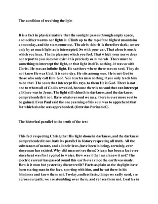The condition of receiving the light
It is a fact in physical nature that the sunlight passes through empty space,
and neither warms nor lights it. Climb up to the top of the highest mountains
at noonday, and the stars come out. The air is thin--it is therefore dark; we see
only by as much light as is intercepted. So with your car. That alone is music
which you hear. That is pleasure which you feel. That which your nerve does
not report to you does not exist. It is preciselyso in morals. There must be
something to intercept the light, or that light itself is nothing. It was so with
Christ. He was an infinite light. He satthere where there was no soul. They do
not know He was God. It is so to-day. He sits among men. He is not God to
those who only call Him God. You teacha man nothing if you only teachhim
to do that. The souls that intercept His rays, to them He is God. There is not
one to whom all of God is revealed, because there is no soul that can intercept
all there was in Jesus. The light still shineth in darkness, and the darkness
comprehendeth it not. Have whateversoul we may, there is ever more soul to
be gained. Even Paul said the one yearning of his soul was to apprehend that
for which also he was apprehended. (Octavius Perinchief.)
The historicalparallel to the truth of the text
This fact respecting Christ, that His light shone in darkness, andthe darkness
comprehended it not, hath its parallel in history respecting all truth. All the
substances ofnature, and all their laws, have been in being, certainly, ever
since man has existed. Why did man not see them? Steam has been a fact ever
since heat was first applied to water. How was it that man knew it not? The
electric current has passedround this earth ever since the earth was made.
How is it man but yesterdaydiscoveredit? Facts as plain as the daylight have
been staring man in the face, sporting with him, and he satthere in his
blindness and knew them not. To-day, endless facts, things we sadly need, are
across ourpath; we are stumbling over them, and yet see them not. Coallay in
 
