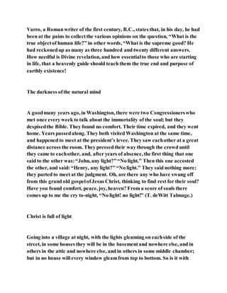 Varro, a Roman writer of the first century, B.C., states that, in his day, he had
been at the pains to collectthe various opinions on the question, “What is the
true objectof human life?” in other words, “What is the supreme good? He
had reckonedup as many as three hundred and twenty different answers.
How needful is Divine revelation, and how essentialto those who are starting
in life, that a heavenly guide should teach them the true end and purpose of
earthly existence!
The darkness ofthe natural mind
A goodmany years ago, in Washington, there were two Congressionerswho
met once every week to talk about the immortality of the soul; but they
despisedthe Bible. They found no comfort. Their time expired, and they went
home. Years passedalong. They both visited Washington at the same time,
and happened to meet at the president’s levee. They saw eachother at a great
distance across the room. They pressedtheir way through the crowd until
they came to eachother, and, after years of absence, the first thing that one
said to the other was:“John, any light?” “No light.” Then this one accosted
the other, and said: “Henry, any light?” “No light.” They said nothing more;
they parted to meet at the judgment. Oh, are there any who have swung off
from this grand old gospelofJesus Christ, thinking to find rest for their soul?
Have you found comfort, peace, joy, heaven? From a score of souls there
comes up to me the cry to-night, “No light! no light!” (T. deWitt Talmage.)
Christ is full of light
Going into a village at night, with the lights gleaming on eachside of the
street, in some houses they will be in the basementand nowhere else, and in
others in the attic and nowhere else, and in others in some middle chamber;
but in no house will every window gleamfrom top to bottom. So is it with
 