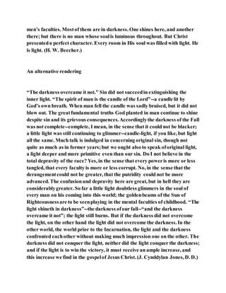 men’s faculties. Mostof them are in darkness. One shines here, and another
there; but there is no man whose soulis luminous throughout. But Christ
presenteda perfect character. Every room in His soul was filled with light. He
is light. (H. W. Beecher.)
An alternative rendering
“The darkness overcame it not.” Sin did not succeedin extinguishing the
inner light. “The spirit of man is the candle of the Lord”--a candle lit by
God’s own breath. When man fell the candle was sadly bruised, but it did not
blow out. The greatfundamental truths God planted in man continue to shine
despite sin and its grievous consequences. Accordinglythe darkness of the Fall
was not complete--complete, I mean, in the sense that it could not be blacker;
a little light was still continuing to glimmer--candle-light, if you like, but light
all the same. Much talk is indulged in concerning original sin, though not
quite as much as in former years;but we ought also to speak oforiginal light,
a light deeper and more primitive even than our sin. Do I not believe in the
total depravity of the race? Yes, in the sense that every poweris more or less
tangled, that every faculty is more or less corrupt. No, in the sense that the
derangementcould not be greater, that the putridity could not be more
advanced. The confusionand depravity here are great, but in hell they are
considerablygreater. So far a little light doubtless glimmers in the soul of
every man on his coming into this world; the goldenbeams of the Sun of
Righteousnessare to be seenplaying in the mental faculties of childhood. “The
light shineth in darkness”--the darkness ofour fall--“and the darkness
overcame it not”; the light still burns. But if the darkness did not overcome
the light, on the other hand the light did not overcome the darkness. In the
other world, the world prior to the Incarnation, the light and the darkness
confronted eachother without making much impression one on the other. The
darkness did not conquer the light, neither did the light conquer the darkness;
and if the light is to win the victory, it must receive an ample increase, and
this increase we find in the gospelof Jesus Christ. (J. Cynddylan Jones, D. D.)
 