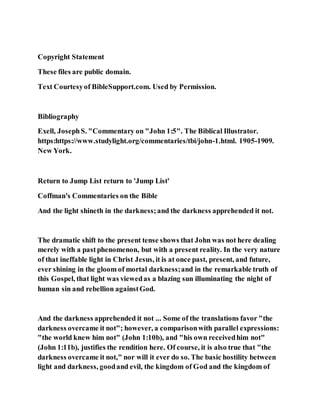 Copyright Statement
These files are public domain.
Text Courtesyof BibleSupport.com. Used by Permission.
Bibliography
Exell, JosephS. "Commentary on "John 1:5". The Biblical Illustrator.
https:https://www.studylight.org/commentaries/tbi/john-1.html. 1905-1909.
New York.
Return to Jump List return to 'Jump List'
Coffman's Commentaries on the Bible
And the light shineth in the darkness;and the darkness apprehended it not.
The dramatic shift to the present tense shows that John was not here dealing
merely with a past phenomenon, but with a present reality. In the very nature
of that ineffable light in Christ Jesus, it is at once past, present, and future,
ever shining in the gloom of mortal darkness;and in the remarkable truth of
this Gospel, that light was viewedas a blazing sun illuminating the night of
human sin and rebellion againstGod.
And the darkness apprehended it not ... Some of the translations favor "the
darkness overcame it not"; however, a comparisonwith parallel expressions:
"the world knew him not" (John 1:10b), and "his own receivedhim not"
(John 1:11b), justifies the rendition here. Of course, it is also true that "the
darkness overcame it not," nor will it ever do so. The basic hostility between
light and darkness, goodand evil, the kingdom of God and the kingdom of
 