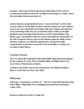 of nature: with respectto the being of God, which shines in the works of
creationand providence and to the worship of God, though very dimly; and to
the knowledge ofmoral goodand evil:
and the darkness comprehended it not; or "perceivedit not"; as the Syriac
version renders it. By the light of nature, and the remains of it, men could not
come to any clearand distinct knowledge ofthe above things; and much less
to any knowledge ofthe true way of salvation: unless, rather by the light
should be meant, the light of the Messiah, orof the Gospelshining in the
figures, types, and shadows ofthe law, and in the prophecies and promises of
the Old Testament:and yet, such was the darkness upon the minds of men,
that they could not very distinctly apprehend it, and much less fully
comprehend it, so that there was need of a fresh and fuller revelation; an
accountof which follows;
Copyright Statement
The New John Gill's Exposition of the Entire Bible Modernisedand adapted
for the computer by Larry Pierce of Online Bible. All Rightes Reserved,
Larry Pierce, Winterbourne, Ontario.
A printed copy of this work can be ordered from: The Baptist Standard
Bearer, 1 Iron Oaks Dr, Paris, AR, 72855
Bibliography
Gill, John. "Commentary on John 1:5". "The New John Gill Exposition of the
Entire Bible". https:https://www.studylight.org/commentaries/geb/john-
1.html. 1999.
Return to Jump List return to 'Jump List'
 