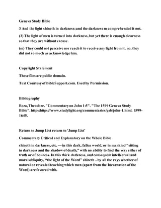 Geneva Study Bible
3 And the light shineth in darkness;and the darkness m comprehended it not.
(3) The light of men is turned into darkness, but yet there is enough clearness
so that they are without excuse.
(m) They could not perceive nor reach it to receive any light from it, no, they
did not so much as acknowledgehim.
Copyright Statement
These files are public domain.
Text Courtesyof BibleSupport.com. Used by Permission.
Bibliography
Beza, Theodore. "Commentaryon John 1:5". "The 1599 Geneva Study
Bible". https:https://www.studylight.org/commentaries/gsb/john-1.html. 1599-
1645.
Return to Jump List return to 'Jump List'
Commentary Critical and Explanatory on the Whole Bible
shineth in darkness, etc. — in this dark, fallen world, or in mankind “sitting
in darkness and the shadow of death,” with no ability to find the way either of
truth or of holiness. In this thick darkness, andconsequentintellectual and
moral obliquity, “the light of the Word” shineth - by all the rays whether of
natural or revealedteaching which men (apart from the Incarnation of the
Word) are favored with.
 