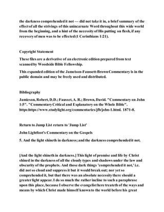 the darkness comprehendedit not — did not take it in, a brief summary of the
effectof all the strivings of this unincarnate Word throughout this wide world
from the beginning, and a hint of the necessityof His putting on flesh, if any
recoveryof men was to be effected(1 Corinthians 1:21).
Copyright Statement
These files are a derivative of an electronic edition prepared from text
scannedby Woodside Bible Fellowship.
This expanded edition of the Jameison-Faussett-BrownCommentary is in the
public domain and may be freely used and distributed.
Bibliography
Jamieson, Robert, D.D.;Fausset,A. R.; Brown, David. "Commentary on John
1:5". "CommentaryCritical and Explanatory on the Whole Bible".
https:https://www.studylight.org/commentaries/jfb/john-1.html. 1871-8.
Return to Jump List return to 'Jump List'
John Lightfoot's Commentary on the Gospels
5. And the light shineth in darkness;and the darkness comprehendedit not.
[And the light shineth in darkness.]This light of promise and life by Christ
shined in the darkness of all the cloudy types and shadows under the law and
obscurity of the prophets. And those dark things 'comprehended it not,' i.e.
did not so cloud and suppress it but it would break out; nor yet so
comprehended it, but that there was an absolute necessitythere should a
greaterlight appear. I do so much the rather incline to such a paraphrase
upon this place, because I observe the evangelisthere treateth of the ways and
means by which Christ made himself knownto the world before his great
 