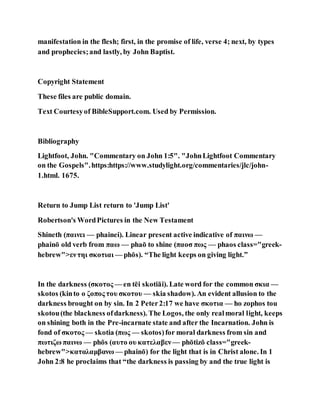 manifestation in the flesh; first, in the promise of life, verse 4; next, by types
and prophecies;and lastly, by John Baptist.
Copyright Statement
These files are public domain.
Text Courtesyof BibleSupport.com. Used by Permission.
Bibliography
Lightfoot, John. "Commentary on John 1:5". "JohnLightfoot Commentary
on the Gospels".https:https://www.studylight.org/commentaries/jlc/john-
1.html. 1675.
Return to Jump List return to 'Jump List'
Robertson's WordPictures in the New Testament
Shineth (παινει — phainei). Linear present active indicative of παινω —
phainō old verb from παω — phaō to shine (παοσ πως — phaos class="greek-
hebrew">εντηι σκοτιαι — phōs). “The light keeps on giving light.”
In the darkness (σκοτος — en tēi skotiāi). Late word for the common σκια —
skotos (kinto ο ζοπος του σκοτου — skia shadow). An evident allusion to the
darkness brought on by sin. In 2 Peter2:17 we have σκοτια — ho zophos tou
skotou(the blackness ofdarkness). The Logos, the only realmoral light, keeps
on shining both in the Pre-incarnate state and after the Incarnation. John is
fond of σκοτος — skotia (πως — skotos)for moral darkness from sin and
πωτιζω παινω — phōs (αυτο ου κατελαβεν — phōtizō class="greek-
hebrew">καταλαμβανω — phainō) for the light that is in Christ alone. In 1
John 2:8 he proclaims that “the darkness is passing by and the true light is
 
