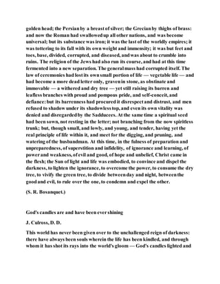 golden head; the Persianby a breastof silver; the Grecianby thighs of brass:
and now the Roman had swallowedup all other nations, and was become
universal; but its substance was iron; it was the last of the worldly empires; it
was tottering to its fall with its own weight and immensity; it was but feet and
toes, base, divided, corrupted, and diseased, andwas about to crumble into
ruins. The religion of the Jews had also run its course, and had at this time
fermented into a new separation. The generalmass had corrupted itself. The
law of ceremonies had lostits ownsmall portion of life — vegetable life — and
had become a more dead letter only, gravenin stone, as obstinate and
immovable — a withered and dry tree — yet still raising its barren and
leafless branches with proud and pompous pride, and self-conceit, and
defiance:but its barrenness had procured it disrespectand distrust, and men
refused to shadow under its shadowlesstop, and even its own vitality was
denied and disregardedby the Sadducees. At the same time a spiritual seed
had been sown, not resting in the letter; not branching from the now spiritless
trunk; but, though small, and lowly, and young, and tender, having yet the
real principle of life within it, and meet for the digging, and pruning, and
watering of the husbandman. At this time, in the fulness of preparation and
unpreparedness, of superstition and infidelity, of ignorance and learning, of
powerand weakness, ofevil and good, of hope and unbelief, Christ came in
the flesh; the Sun of light and life was embodied, to convince and dispel the
darkness, to lighten the ignorance, to overcome the power, to consume the dry
tree, to vivify the green tree, to divide betweenday and night, betweenthe
goodand evil, to rule over the one, to condemn and expel the other.
(S. R. Bosanquet.)
God's candles are and have been evershining
J. Culross, D. D.
This world has never been given over to the unchallenged reign of darkness:
there have always been souls wherein the life has been kindled, and through
whom it has shot its rays into the world's gloom — God's candles lighted and
 
