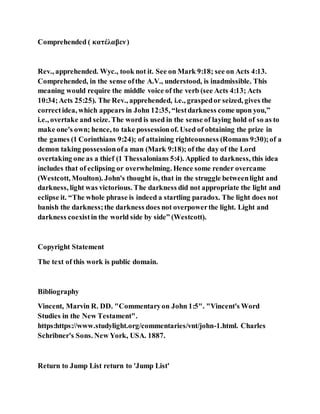 Comprehended ( κατέλαβεν)
Rev., apprehended. Wyc., took not it. See on Mark 9:18; see on Acts 4:13.
Comprehended, in the sense ofthe A.V., understood, is inadmissible. This
meaning would require the middle voice of the verb (see Acts 4:13; Acts
10:34;Acts 25:25). The Rev., apprehended, i.e., graspedor seized, gives the
correctidea, which appears in John 12:35, “lestdarkness come upon you,”
i.e., overtake and seize. The word is used in the sense of laying hold of so as to
make one's own; hence, to take possessionof. Used of obtaining the prize in
the games (1 Corinthians 9:24); of attaining righteousness (Romans 9:30);of a
demon taking possessionofa man (Mark 9:18); of the day of the Lord
overtaking one as a thief (1 Thessalonians 5:4). Applied to darkness, this idea
includes that of eclipsing or overwhelming. Hence some render overcame
(Westcott, Moulton). John's thought is, that in the struggle betweenlight and
darkness, light was victorious. The darkness did not appropriate the light and
eclipse it. “The whole phrase is indeed a startling paradox. The light does not
banish the darkness;the darkness does not overpowerthe light. Light and
darkness coexistin the world side by side” (Westcott).
Copyright Statement
The text of this work is public domain.
Bibliography
Vincent, Marvin R. DD. "Commentaryon John 1:5". "Vincent's Word
Studies in the New Testament".
https:https://www.studylight.org/commentaries/vnt/john-1.html. Charles
Schribner's Sons. New York, USA. 1887.
Return to Jump List return to 'Jump List'
 